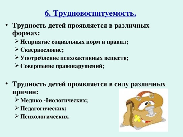 6. Трудновоспитуемость.  Трудность детей проявляется в различных формах: Неприятие социальных норм и правил; Сквернословие; Употребление психоактивных веществ; Совершение правонарушений; Неприятие социальных норм и правил; Сквернословие; Употребление психоактивных веществ; Совершение правонарушений;  Трудность детей проявляется в силу различных причин: Медико -биологических; Педагогических; Психологических. Медико -биологических; Педагогических; Психологических.      