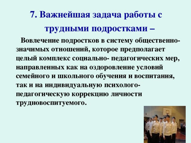  7. Важнейшая задача работы с  трудными подростками –   Вовлечение подростков в систему общественно-значимых отношений, которое предполагает целый комплекс социально- педагогических мер, направленных как на оздоровление условий семейного и школьного обучения и воспитания, так и на индивидуальную психолого-педагогическую коррекцию личности трудновоспитуемого.  