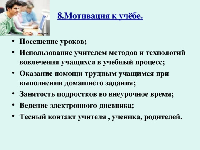 8.Мотивация к учёбе. Посещение уроков; Использование учителем методов и технологий вовлечения учащихся в учебный процесс; Оказание помощи трудным учащимся при выполнении домашнего задания; Занятость подростков во внеурочное время; Ведение электронного дневника; Тесный контакт учителя , ученика, родителей.  