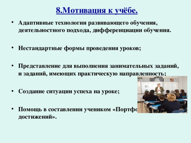 8.Мотивация к учёбе.   Адаптивные технологии развивающего обучения, деятельностного подхода, дифференциации обучения.  Нестандартные формы проведения уроков;  Представление для выполнения занимательных заданий, и заданий, имеющих практическую направленность;  Создание ситуации успеха на уроке;  Помощь в составлении учеником «Портфолио достижений». 