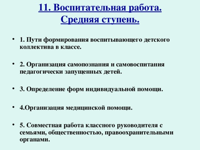 11. Воспитательная работа.  Средняя ступень.   1. Пути формирования воспитывающего детского коллектива в классе.  2. Организация самопознания и самовоспитания педагогически запущенных детей.  3. Определение форм индивидуальной помощи.  4.Организация медицинской помощи.  5. Совместная работа классного руководителя с семьями, общественностью, правоохранительными органами.  