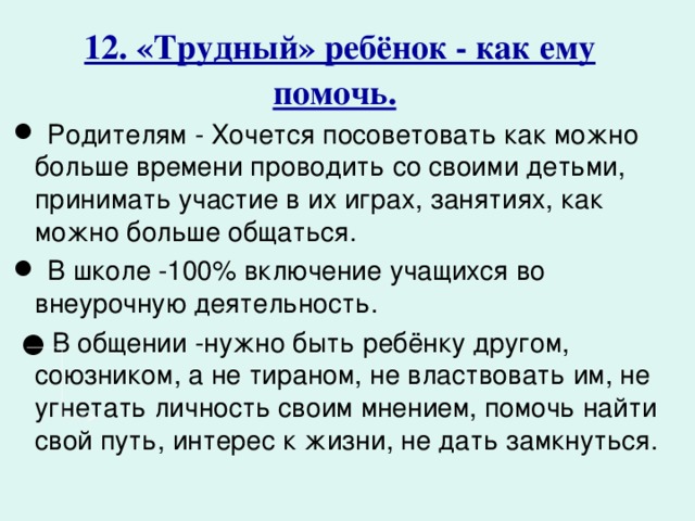 12. «Трудный» ребёнок - как ему помочь.   Родителям - Хочется посоветовать как можно больше времени проводить со своими детьми, принимать участие в их играх, занятиях, как можно больше общаться.  В школе -100% включение учащихся во внеурочную деятельность. ● В общении -нужно быть ребёнку другом, союзником, а не тираном, не властвовать им, не угнетать личность своим мнением, помочь найти свой путь, интерес к жизни, не дать замкнуться. 