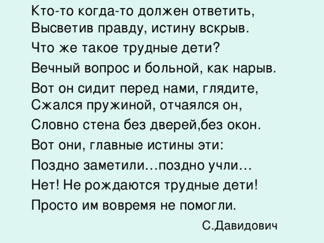  Кто-то когда-то должен ответить, Высветив правду, истину вскрыв.  Что же такое трудные дети?  Вечный вопрос и больной, как нарыв.  Вот он сидит перед нами, глядите, Сжался пружиной, отчаялся он,  Словно стена без дверей,без окон.  Вот они, главные истины эти:  Поздно заметили…поздно учли…  Нет! Не рождаются трудные дети!  Просто им вовремя не помогли.     С.Давидович 