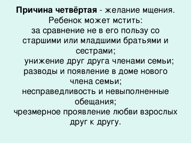Причина четвёртая - желание мщения. Ребенок может мстить:  за сравнение не в его пользу со старшими или младшими братьями и сестрами;  унижение друг друга членами семьи;  разводы и появление в доме нового члена семьи;  несправедливость и невыполненные обещания;  чрезмерное проявление любви взрослых друг к другу.    