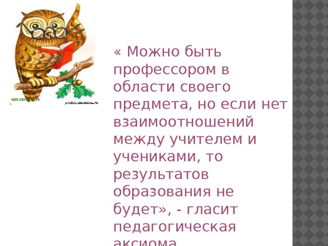 « Можно быть профессором в области своего предмета, но если нет взаимоотношений между учителем и учениками, то результатов образования не будет», - гласит педагогическая аксиома. 