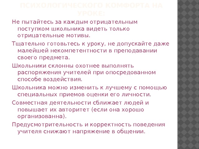 Золотые правила психологического комфорта на уроке: Не пытайтесь за каждым отрицательным поступком школьника видеть только отрицательные мотивы. Тщательно готовьтесь к уроку, не допускайте даже малейшей некомпетентности в преподавании своего предмета. Школьники склонны охотнее выполнять распоряжения учителей при опосредованном способе воздействия. Школьника можно изменить к лучшему с помощью специальных приемов оценки его личности. Совместная деятельности сближает людей и повышает их авторитет (если она хорошо организованна). Предусмотрительность и корректность поведения учителя снижают напряжение в общении. 