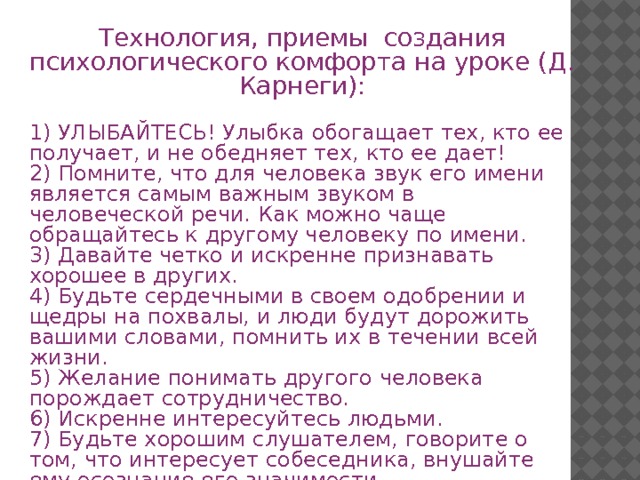 Технология, приемы создания психологического комфорта на уроке (Д. Карнеги): 1) УЛЫБАЙТЕСЬ! Улыбка обогащает тех, кто ее получает, и не обедняет тех, кто ее дает! 2) Помните, что для человека звук его имени является самым важным звуком в человеческой речи. Как можно чаще обращайтесь к другому человеку по имени. 3) Давайте четко и искренне признавать хорошее в других. 4) Будьте сердечными в своем одобрении и щедры на похвалы, и люди будут дорожить вашими словами, помнить их в течении всей жизни. 5) Желание понимать другого человека порождает сотрудничество. 6) Искренне интересуйтесь людьми. 7) Будьте хорошим слушателем, говорите о том, что интересует собеседника, внушайте ему осознание его значимости. 