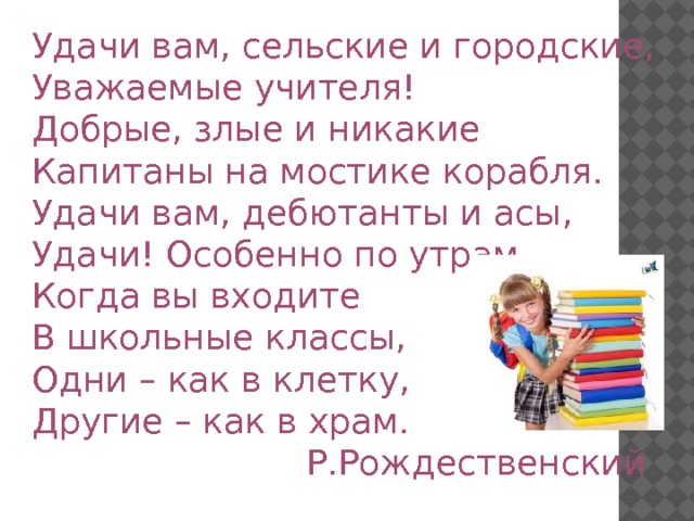 Удачи вам, сельские и городские, Уважаемые учителя! Добрые, злые и никакие Капитаны на мостике корабля. Удачи вам, дебютанты и асы, Удачи! Особенно по утрам, Когда вы входите В школьные классы, Одни – как в клетку, Другие – как в храм. Р.Рождественский  