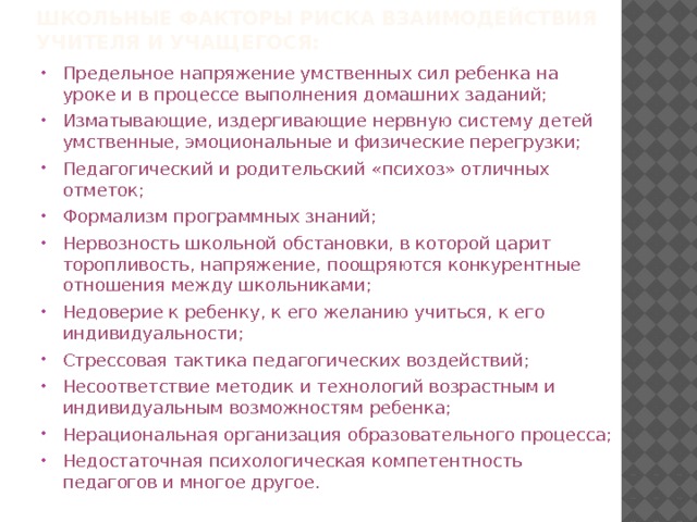 Школьные факторы риска взаимодействия учителя и учащегося: Предельное напряжение умственных сил ребенка на уроке и в процессе выполнения домашних заданий; Изматывающие, издергивающие нервную систему детей умственные, эмоциональные и физические перегрузки; Педагогический и родительский «психоз» отличных отметок; Формализм программных знаний; Нервозность школьной обстановки, в которой царит торопливость, напряжение, поощряются конкурентные отношения между школьниками; Недоверие к ребенку, к его желанию учиться, к его индивидуальности; Стрессовая тактика педагогических воздействий; Несоответствие методик и технологий возрастным и индивидуальным возможностям ребенка; Нерациональная организация образовательного процесса; Недостаточная психологическая компетентность педагогов и многое другое. 