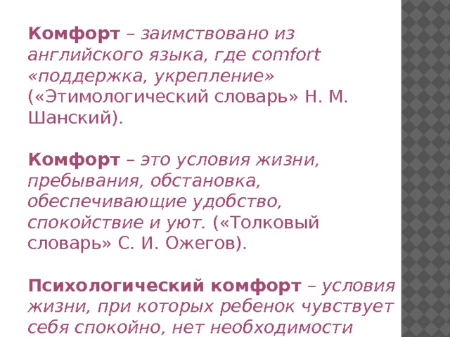 Комфорт – заимствовано из английского языка, где comfort «поддержка, укрепление» («Этимологический словарь» Н. М. Шанский).  Комфорт – это условия жизни, пребывания, обстановка, обеспечивающие удобство, спокойствие и уют.  («Толковый словарь» С. И. Ожегов).  Психологический комфорт – условия жизни, при которых ребенок чувствует себя спокойно, нет необходимости защищаться 