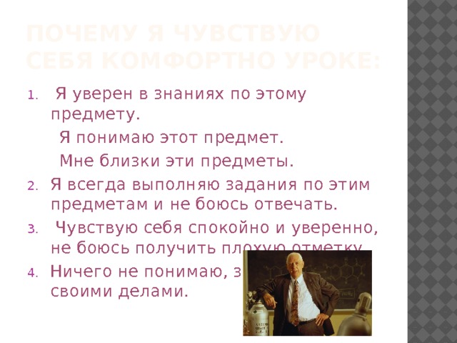 Почему я чувствую себя комфортно уроке:  Я уверен в знаниях по этому предмету.  Я понимаю этот предмет.  Мне близки эти предметы. Я всегда выполняю задания по этим предметам и не боюсь отвечать.  Чувствую себя спокойно и уверенно, не боюсь получить плохую отметку. Ничего не понимаю, занимаюсь своими делами. 