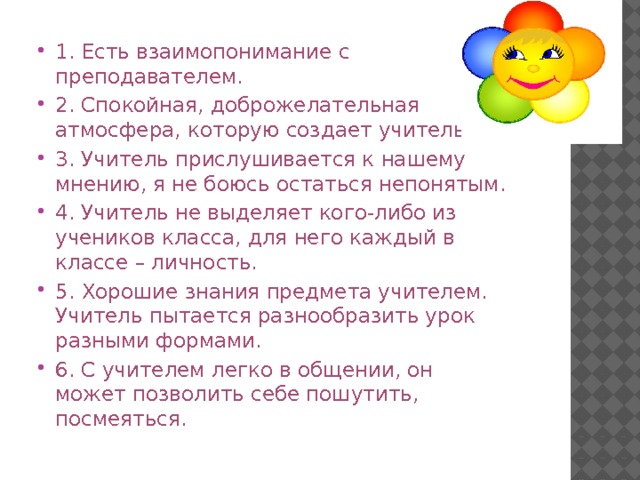 1. Есть взаимопонимание с преподавателем. 2. Спокойная, доброжелательная атмосфера, которую создает учитель. 3. Учитель прислушивается к нашему мнению, я не боюсь остаться непонятым. 4. Учитель не выделяет кого-либо из учеников класса, для него каждый в классе – личность. 5. Хорошие знания предмета учителем. Учитель пытается разнообразить урок разными формами. 6. С учителем легко в общении, он может позволить себе пошутить, посмеяться. 