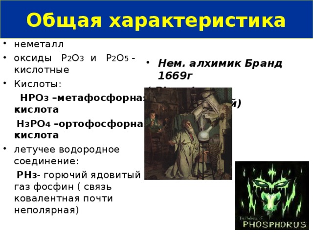 Общая характеристика неметалл оксиды Р 2 О 3 и Р 2 О 5 - кислотные Кислоты:  HPO 3 –метафосфорная кислота   H 3 PO 4 –ортофосфорная кислота летучее водородное соединение:  РН 3 - горючий ядовитый газ фосфин ( связь ковалентная почти неполярная) Нем. алхимик Бранд 1669г ( Phosphorus - C ветоносный)  