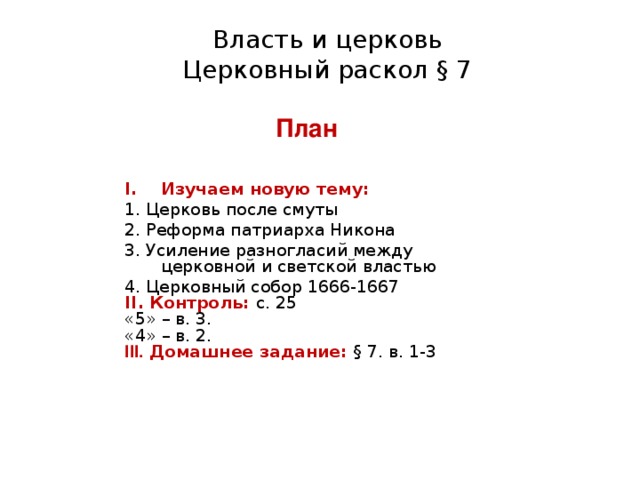 Власть и церковь Церковный раскол § 7 План Изучаем новую тему: 1. Церковь после смуты 2. Реформа патриарха Никона 3. Усиление разногласий между церковной и светской властью 4. Церковный собор 1666-1667 II . Контроль: с. 25 «5» – в. 3. «4» – в. 2. III . Домашнее задание: § 7. в. 1-3 