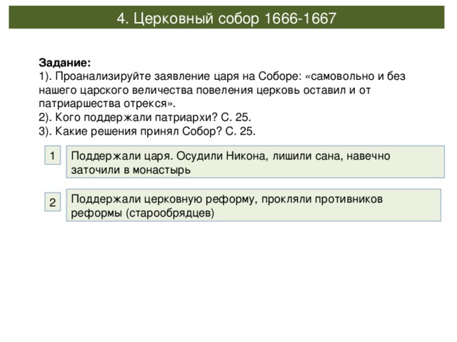 4. Церковный собор 1666-1667 Задание: 1). Проанализируйте заявление царя на Соборе: «самовольно и без нашего царского величества повеления церковь оставил и от патриаршества отрекся». 2). Кого поддержали патриархи? С. 25. 3). Какие решения принял Собор? С. 25. Поддержали царя. Осудили Никона, лишили сана, навечно заточили в монастырь 1 Поддержали церковную реформу, прокляли противников реформы (старообрядцев) 2 