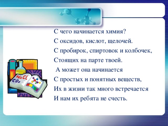                                      С чего начинается химия?                             С оксидов, кислот, щелочей.                            С пробирок, спиртовок и колбочек,                            Стоящих на парте твоей.                             А может она начинается                            С простых и понятных веществ,                             Их в жизни так много встречается                            И нам их ребята не счесть. 