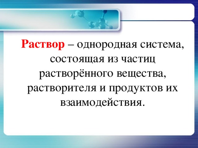   Раствор – однородная система, состоящая из частиц растворённого вещества, растворителя и продуктов их взаимодействия. 