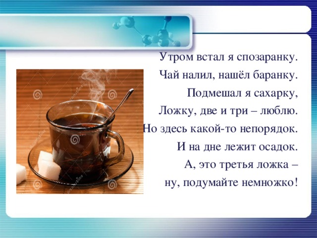                                  Утром встал я спозаранку.                                Чай налил, нашёл баранку.                               Подмешал я сахарку,                               Ложку, две и три – люблю.                               Но здесь какой-то непорядок.                               И на дне лежит осадок.                                А, это третья ложка –                               ну, подумайте немножко! 
