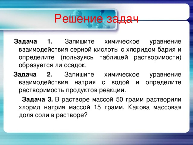Решение задач   Задача 1.  Запишите химическое уравнение взаимодействия серной кислоты с хлоридом бария и определите (пользуясь таблицей растворимости) образуется ли осадок.   Задача 2.   Запишите химическое уравнение взаимодействия натрия с водой и определите растворимость продуктов реакции.  Задача 3.  В растворе массой 50 грамм растворили хлорид натрия массой 15 грамм. Какова массовая доля соли в растворе? 