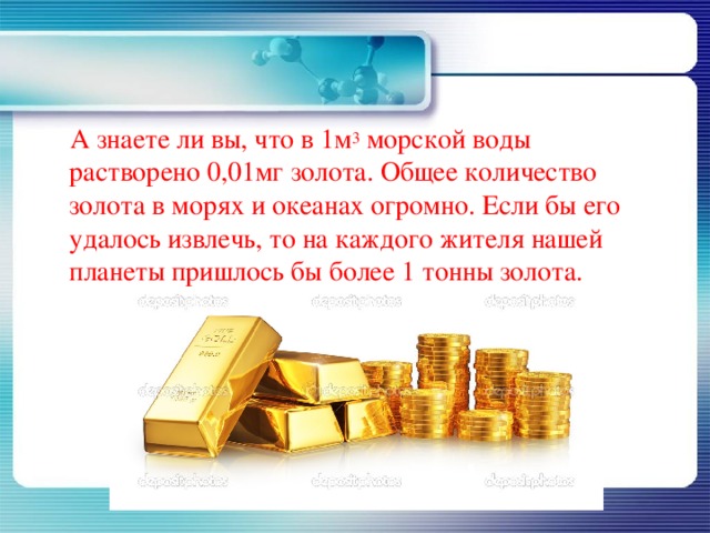  А знаете ли вы, что в 1м 3  морской воды растворено 0,01мг золота. Общее количество золота в морях и океанах огромно. Если бы его удалось извлечь, то на каждого жителя нашей планеты пришлось бы более 1 тонны золота. 