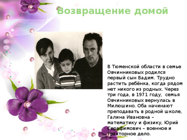 Возвращение домой В Тюменской области в семье Овчинниковых родился первый сын Вадим. Трудно растить ребёнка, когда рядом нет никого из родных. Через три года, в 1971 году, семья Овчинниковых вернулась в Милюшино. Оба начинают преподавать в родной школе, Галина Ивановна – математику и физику, Юрий Серафимович – военное и тракторное дело. 