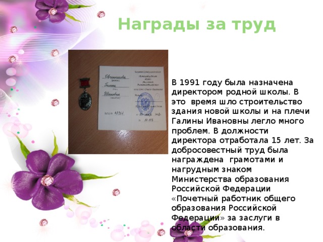 Награды за труд В 1991 году была назначена директором родной школы. В это время шло строительство здания новой школы и на плечи Галины Ивановны легло много проблем. В должности директора отработала 15 лет. За добросовестный труд была награждена грамотами и нагрудным знаком Министерства образования Российской Федерации «Почетный работник общего образования Российской Федерации» за заслуги в области образования. 