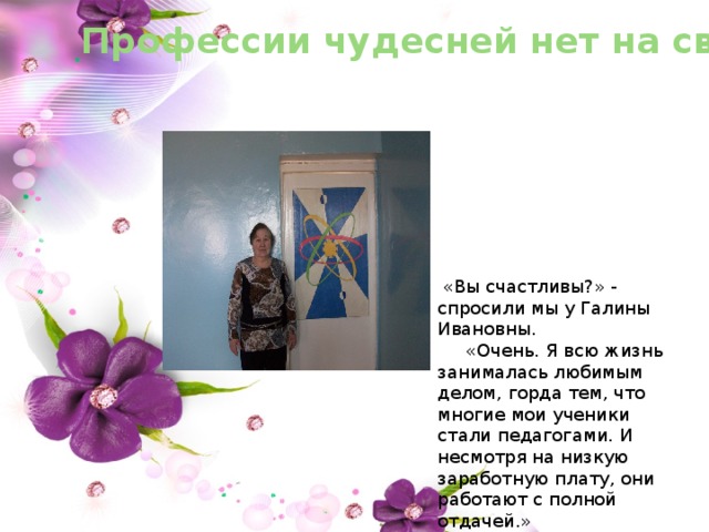 Профессии чудесней нет на свете  «Вы счастливы?» - спросили мы у Галины Ивановны.  «Очень. Я всю жизнь занималась любимым делом, горда тем, что многие мои ученики стали педагогами. И несмотря на низкую заработную плату, они работают с полной отдачей.» 