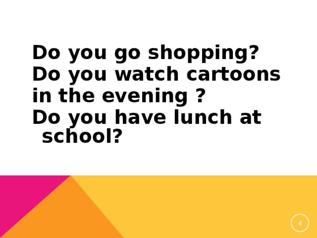Do you go shopping? Do you watch cartoons in the evening ? Do you have lunch at school?