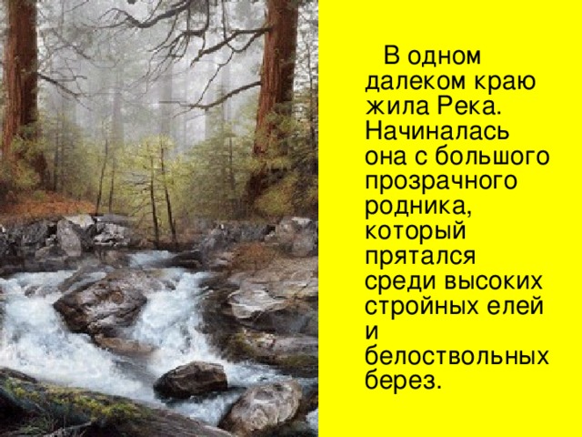  В одном далеком краю жила Река. Начиналась она с большого прозрачного родника, который прятался среди высоких стройных елей и белоствольных берез. 