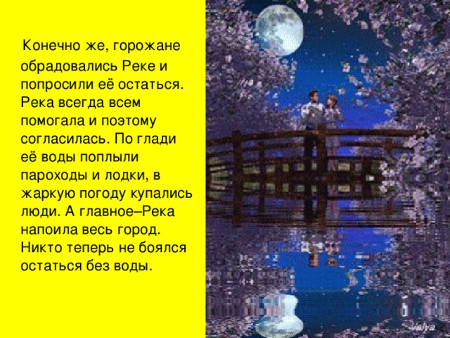  Конечно же, горожане обрадовались Реке и попросили её остаться. Река всегда всем помогала и поэтому согласилась. По глади её воды поплыли пароходы и лодки, в жаркую погоду купались люди. А главное–Река напоила весь город. Никто теперь не боялся остаться без воды. 