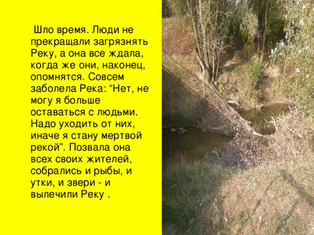  Шло время. Люди не прекращали загрязнять Реку, а она все ждала, когда же они, наконец, опомнятся. Совсем заболела Река: “Нет, не могу я больше оставаться с людьми. Надо уходить от них, иначе я стану мертвой рекой”. Позвала она всех своих жителей, собрались и рыбы, и утки, и звери - и вылечили Реку . 