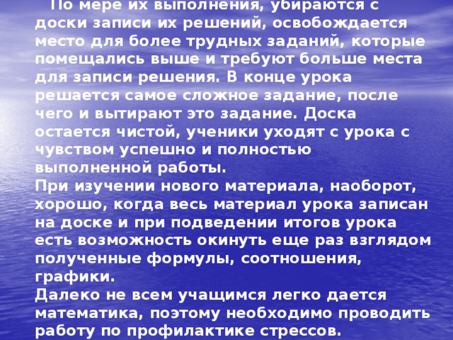  По мере их выполнения, убираются с доски записи их решений, освобождается место для более трудных заданий, которые помещались выше и требуют больше места для записи решения. В конце урока решается самое сложное задание, после чего и вытирают это задание. Доска остается чистой, ученики уходят с урока с чувством успешно и полностью выполненной работы.  При изучении нового материала, наоборот, хорошо, когда весь материал урока записан на доске и при подведении итогов урока есть возможность окинуть еще раз взглядом полученные формулы, соотношения, графики.  Далеко не всем учащимся легко дается математика, поэтому необходимо проводить работу по профилактике стрессов. 