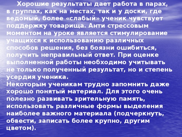  Хорошие результаты дает работа в парах, в группах, как на местах, так и у доски, где ведомый, более «слабый» ученик чувствует поддержку товарища. Анти стрессовым моментом на уроке является стимулирование учащихся к использованию различных способов решения, без боязни ошибиться, получить неправильный ответ. При оценке выполненной работы необходимо учитывать не только полученный результат, но и степень усердия ученика.  Некоторым ученикам трудно запомнить даже хорошо понятый материал. Для этого очень полезно развивать зрительную память, использовать различные формы выделения наиболее важного материала (подчеркнуть, обвести, записать более крупно, другим цветом). 