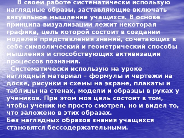  В своей работе систематически использую наглядные образы, заставляющие включать визуальное мышление учащихся. В основе принципа визуализации лежит некоторая графика, цель которой состоит в создании моделей представления знаний, сочетающих в себе символический и геометрический способы мышления и способствующих активизации процессов познания.  Систематически использую на уроке наглядный материал – формулы и чертежи на доске, рисунки и схемы на экране, плакаты и таблицы на стенах, модели и образцы в руках у учеников. При этом моя цель состоит в том, чтобы ученик не просто смотрел, но и видел то, что заложено в этих образах.  Без наглядных образов знания учащихся становятся бессодержательными. 