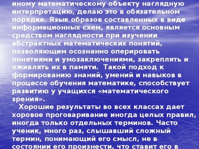  Поэтому там, где можно дать тому или иному математическому объекту наглядную интерпретацию, делаю это в обязательном порядке. Язык образов составленных в виде информационных схем, является основным средством наглядности при изучении абстрактных математических понятий, позволяющим осознанно оперировать понятиями и умозаключениями, закреплять и оживлять их в памяти. Такой подход к формированию знаний, умений и навыков в процессе обучения математике, способствует развитию у учащихся «математического зрения».  Хорошие результаты во всех классах дает хоровое проговаривание иногда целых правил, иногда только отдельных терминов. Часто ученик, много раз, слышавший сложный термин, понимающий его смысл, не в состоянии его произнести, что ставит его в неловкое положение перед товарищами.   