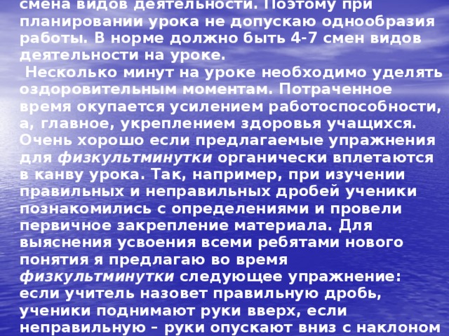  Не нужно забывать и о том, что отдых – это смена видов деятельности. Поэтому при планировании урока не допускаю однообразия работы. В норме должно быть 4-7 смен видов деятельности на уроке.  Несколько минут на уроке необходимо уделять оздоровительным моментам. Потраченное время окупается усилением работоспособности, а, главное, укреплением здоровья учащихся. Очень хорошо если предлагаемые упражнения для физкультминутки органически вплетаются в канву урока. Так, например, при изучении правильных и неправильных дробей ученики познакомились с определениями и провели первичное закрепление материала. Для выяснения усвоения всеми ребятами нового понятия я предлагаю во время физкультминутки следующее упражнение: если учитель назовет правильную дробь, ученики поднимают руки вверх, если неправильную – руки опускают вниз с наклоном и расслаблением.   
