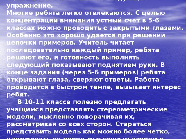  Очень важно развить воображение учеников. С этой целью выполняется следующее упражнение.  Многие ребята легко отвлекаются. С целью концентрации внимания устный счет в 5-6 классах можно проводить с закрытыми глазами. Особенно это хорошо удается при решении цепочки примеров. Учитель читает последовательно каждый пример, ребята решают его, и готовность выполнять следующий показывают поднятием руки. В конце задания (через 5-6 примеров) ребята открывают глаза, сверяют ответы. Работа проводится в быстром темпе, вызывает интерес ребят.  В 10-11 классе полезно предлагать учащимся представлять стереометрические модели, мысленно поворачивая их, рассматривая со всех сторон. Стараться представить модель как можно более четко, удерживать ее перед мысленным взором в течение нескольких минут. 