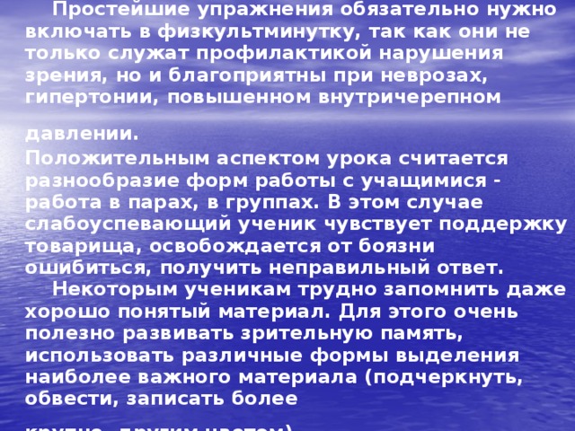  Простейшие упражнения обязательно нужно включать в физкультминутку, так как они не только служат профилактикой нарушения зрения, но и благоприятны при неврозах, гипертонии, повышенном внутричерепном давлении.  Положительным аспектом урока считается разнообразие форм работы с учащимися - работа в парах, в группах. В этом случае слабоуспевающий ученик чувствует поддержку товарища, освобождается от боязни ошибиться, получить неправильный ответ.  Некоторым ученикам трудно запомнить даже хорошо понятый материал. Для этого очень полезно развивать зрительную память, использовать различные формы выделения наиболее важного материала (подчеркнуть, обвести, записать более  крупно, другим цветом).     