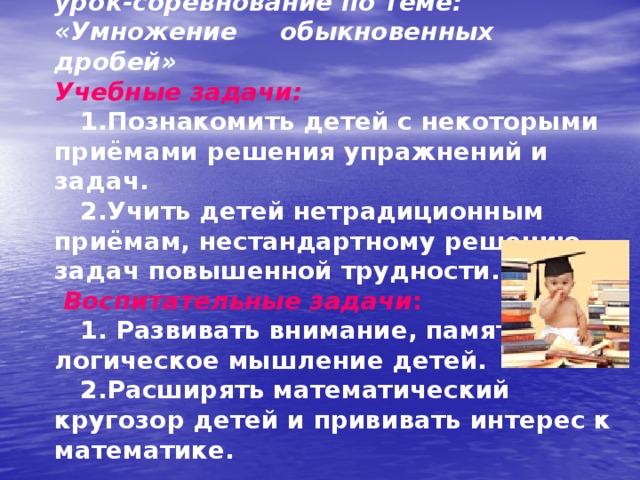  В качестве примера рассмотрим урок-соревнование по теме: «Умножение обыкновенных дробей» Учебные задачи:   1.Познакомить детей с некоторыми приёмами решения упражнений и задач.  2.Учить детей нетрадиционным приёмам, нестандартному решению задач повышенной трудности.   Воспитательные задачи :  1. Развивать внимание, память, логическое мышление детей.  2.Расширять математический кругозор детей и прививать интерес к математике.   