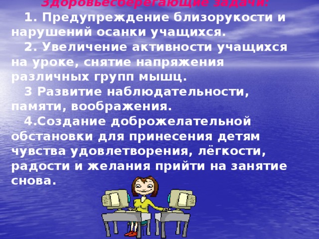  Здоровьесберегающие задачи:   1. Предупреждение близорукости и нарушений осанки учащихся.  2. Увеличение активности учащихся на уроке, снятие напряжения различных групп мышц.  3 Развитие наблюдательности, памяти, воображения.  4.Создание доброжелательной обстановки для принесения детям чувства удовлетворения, лёгкости, радости и желания прийти на занятие снова. 
