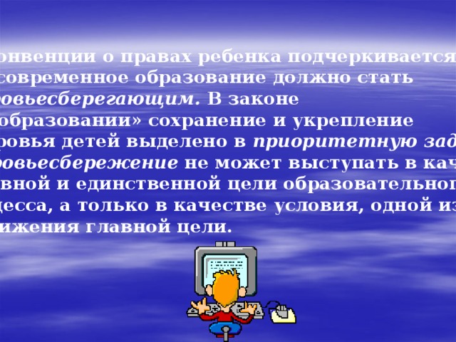   В Конвенции о правах ребенка подчеркивается, что современное образование должно стать здоровьесберегающим. В законе «Об образовании» сохранение и укрепление  здоровья детей выделено в приоритетную задачу . Здоровьесбережение не может выступать в качестве основной и единственной цели образовательного процесса, а только в качестве условия, одной из задач достижения главной цели. 