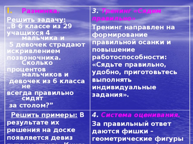 Разминка.  Решить задачу: 3. Тренинг «Сядем правильно»  Решить примеры:  В результате их решения на доске появляется девиз путешествия: «Книга ― книгой, а мозгами двигай» Тренинг направлен на формирование правильной осанки и повышение работоспособности: «Сядьте правильно, удобно, приготовьтесь выполнять индивидуальные задания». 4. Система оценивания.  „ В 6 классе из 29 За правильный ответ даются фишки – геометрические фигуры разного цвета и формы учащихся 4 мальчика и  5 девочек страдают искривлением позвоночника. Сколько процентов мальчиков и  девочек из 6 класса не всегда правильно сидят  за столом?”  
