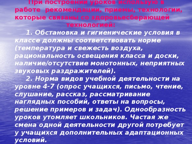  При построении уроков использую в работе  рекомендации, приемы, технологии, которые связаны со здоровьесберающей технологией:    1. Обстановка и гигиенические условия в классе должны соответствовать норме (температура и свежесть воздуха, рациональность освещения класса и доски, наличие/отсутствие монотонных, неприятных звуковых раздражителей).  2. Норма видов учебной деятельности на уровне 4-7 (опрос учащихся, письмо, чтение, слушание, рассказ, рассматривание наглядных пособий, ответы на вопросы, решение примеров и задач). Однообразность уроков утомляет школьников. Частая же смена одной деятельности другой потребует у учащихся дополнительных адаптационных условий.   