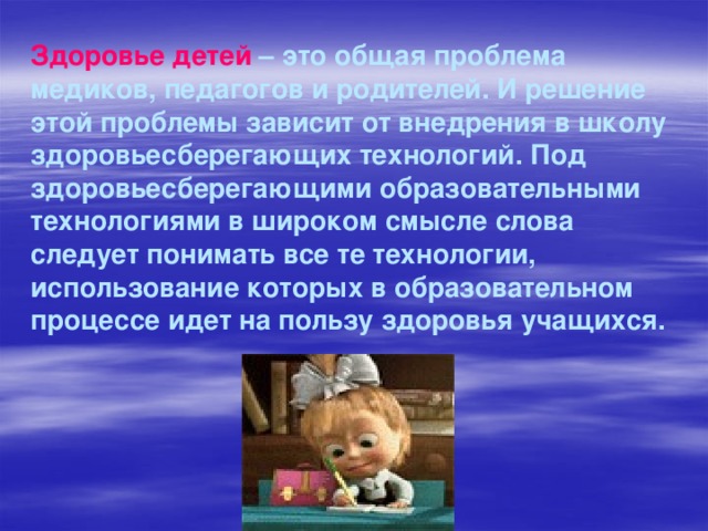 Здоровье детей – это общая проблема медиков, педагогов и родителей. И решение этой проблемы зависит от внедрения в школу здоровьесберегающих технологий. Под здоровьесберегающими образовательными технологиями в широком смысле слова следует понимать все те технологии, использование которых в образовательном процессе идет на пользу здоровья учащихся. 