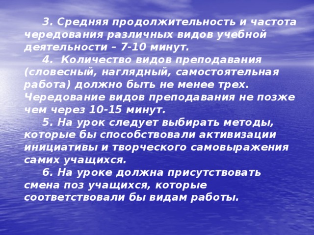  3. Средняя продолжительность и частота чередования различных видов учебной деятельности – 7-10 минут.  4.  Количество видов преподавания (словесный, наглядный, самостоятельная работа) должно быть не менее трех. Чередование видов преподавания не позже чем через 10-15 минут.  5. На урок следует выбирать методы, которые бы способствовали активизации инициативы и творческого самовыражения самих учащихся.  6. На уроке должна присутствовать смена поз учащихся, которые соответствовали бы видам работы.   