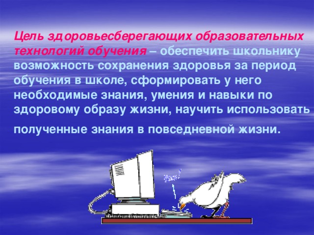 Цель здоровьесберегающих образовательных технологий обучения – обеспечить школьнику возможность сохранения здоровья за период обучения в школе, сформировать у него необходимые знания, умения и навыки по здоровому образу жизни, научить использовать полученные знания в повседневной жизни.  