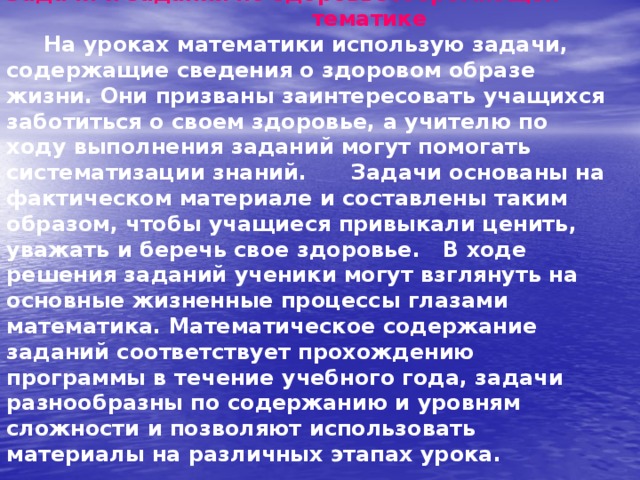 Задачи и задания по здоровьесберегающей тематике   На уроках математики использую задачи, содержащие сведения о здоровом образе жизни. Они призваны заинтересовать учащихся заботиться о своем здоровье, а учителю по ходу выполнения заданий могут помогать систематизации знаний. Задачи основаны на фактическом материале и составлены таким образом, чтобы учащиеся привыкали ценить, уважать и беречь свое здоровье. В ходе решения заданий ученики могут взглянуть на основные жизненные процессы глазами математика. Математическое содержание заданий соответствует прохождению программы в течение учебного года, задачи разнообразны по содержанию и уровням сложности и позволяют использовать материалы на различных этапах урока.   