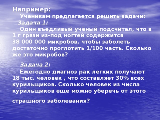 Например:  Ученикам предлагается решить задачи:   Задача 1:    Один въедливый учёный подсчитал, что в 1 г грязи из-под ногтей содержится 38 000 000 микробов, чтобы заболеть достаточно проглотить 1/100 часть. Сколько же это микробов?    Задача 2 :   Ежегодно диагноз рак легких получают 18 тыс. человек , что составляет 30% всех курильщиков. Сколько человек из числа курильщиков еще можно уберечь от этого страшного заболевания?  