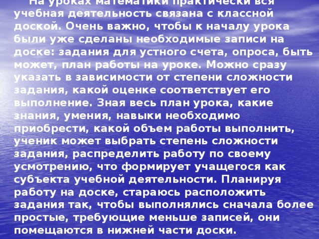  На уроках математики практически вся учебная деятельность связана с классной доской. Очень важно, чтобы к началу урока были уже сделаны необходимые записи на доске: задания для устного счета, опроса, быть может, план работы на уроке. Можно сразу указать в зависимости от степени сложности задания, какой оценке соответствует его выполнение. Зная весь план урока, какие знания, умения, навыки необходимо приобрести, какой объем работы выполнить, ученик может выбрать степень сложности задания, распределить работу по своему усмотрению, что формирует учащегося как субъекта учебной деятельности. Планируя работу на доске, стараюсь расположить задания так, чтобы выполнялись сначала более простые, требующие меньше записей, они помещаются в нижней части доски.   
