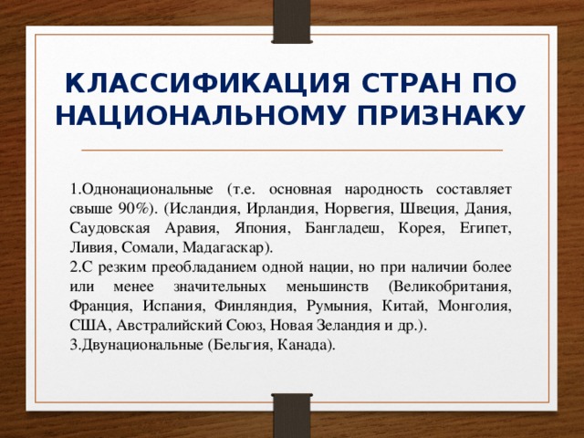 КЛАССИФИКАЦИЯ СТРАН ПО НАЦИОНАЛЬНОМУ ПРИЗНАКУ 1.Однонациональные (т.е. основная народность составляет свыше 90%). (Исландия, Ирландия, Норвегия, Швеция, Дания, Саудовская Аравия, Япония, Бангладеш, Корея, Египет, Ливия, Сомали, Мадагаскар). 2.С резким преобладанием одной нации, но при наличии более или менее значительных меньшинств (Великобритания, Франция, Испания, Финляндия, Румыния, Китай, Монголия, США, Австралийский Союз, Новая Зеландия и др.). 3.Двунациональные (Бельгия, Канада). 